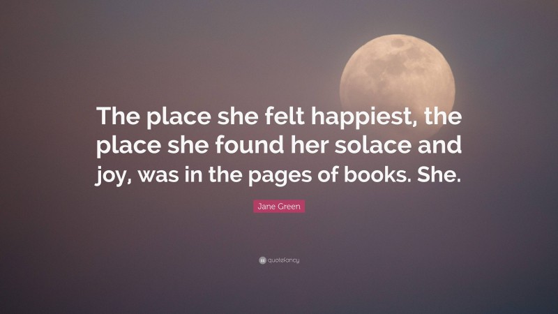 Jane Green Quote: “The place she felt happiest, the place she found her solace and joy, was in the pages of books. She.”