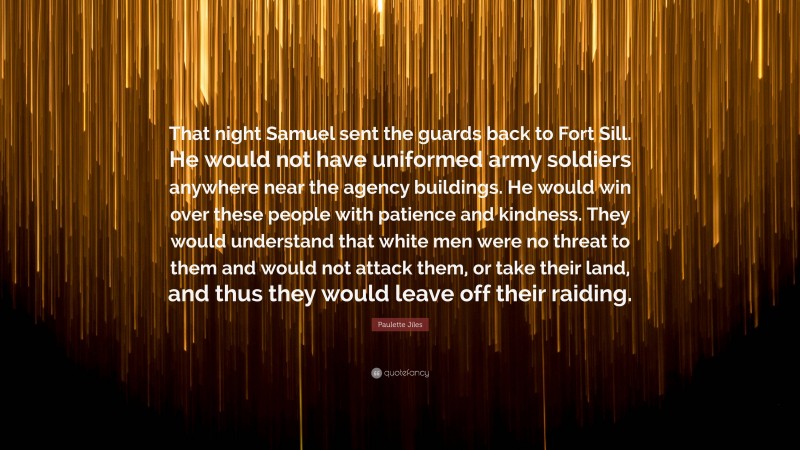 Paulette Jiles Quote: “That night Samuel sent the guards back to Fort Sill. He would not have uniformed army soldiers anywhere near the agency buildings. He would win over these people with patience and kindness. They would understand that white men were no threat to them and would not attack them, or take their land, and thus they would leave off their raiding.”