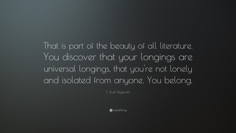 F. Scott Fitzgerald Quote: “That is part of the beauty of all literature. You discover that your longings are universal longings, that you're not lonely and isolated from anyone. You belong.”