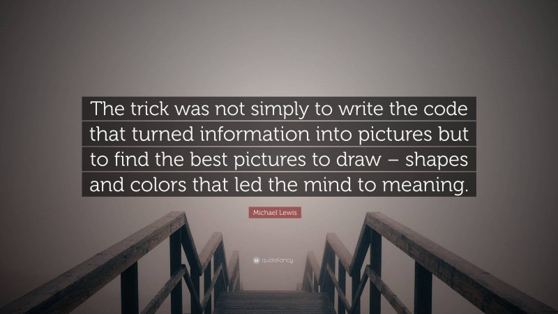 Michael Lewis Quote: “The trick was not simply to write the code that turned information into pictures but to find the best pictures to draw – shapes and colors that led the mind to meaning.”