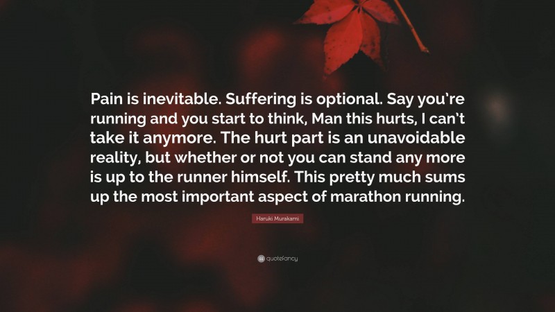 Haruki Murakami Quote: “Pain is inevitable. Suffering is optional. Say you’re running and you start to think, Man this hurts, I can’t take it anymore. The hurt part is an unavoidable reality, but whether or not you can stand any more is up to the runner himself. This pretty much sums up the most important aspect of marathon running.”