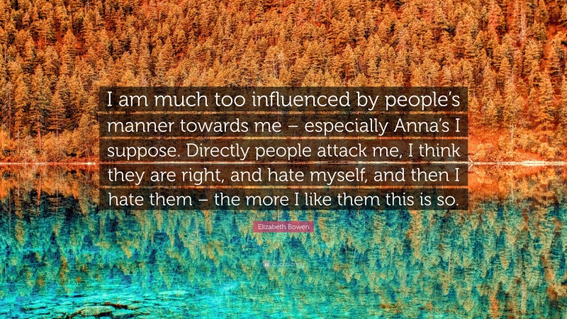 Elizabeth Bowen Quote: “I am much too influenced by people’s manner towards me – especially Anna’s I suppose. Directly people attack me, I think they are right, and hate myself, and then I hate them – the more I like them this is so.”