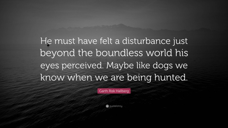 Garth Risk Hallberg Quote: “He must have felt a disturbance just beyond the boundless world his eyes perceived. Maybe like dogs we know when we are being hunted.”
