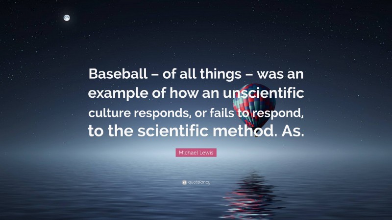 Michael Lewis Quote: “Baseball – of all things – was an example of how an unscientific culture responds, or fails to respond, to the scientific method. As.”