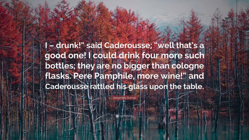 Alexandre Dumas Quote: “I – drunk!” said Caderousse; “well that’s a good one! I could drink four more such bottles; they are no bigger than cologne flasks. Pere Pamphile, more wine!” and Caderousse rattled his glass upon the table.”