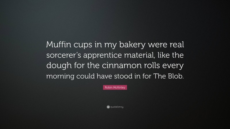 Robin McKinley Quote: “Muffin cups in my bakery were real sorcerer’s apprentice material, like the dough for the cinnamon rolls every morning could have stood in for The Blob.”