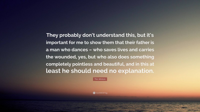 Tim Winton Quote: “They probably don’t understand this, but it’s important for me to show them that their father is a man who dances – who saves lives and carries the wounded, yes, but who also does something completely pointless and beautiful, and in this at least he should need no explanation.”