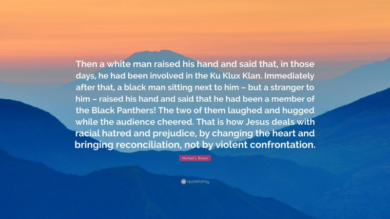 Michael L. Brown Quote: “Then a white man raised his hand and said that, in those days, he had been involved in the Ku Klux Klan. Immediately after that, a black man sitting next to him – but a stranger to him – raised his hand and said that he had been a member of the Black Panthers! The two of them laughed and hugged while the audience cheered. That is how Jesus deals with racial hatred and prejudice, by changing the heart and bringing reconciliation, not by violent confrontation.”