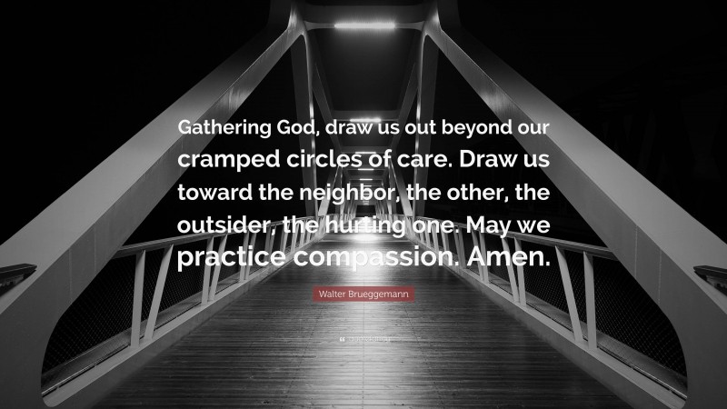Walter Brueggemann Quote: “Gathering God, draw us out beyond our cramped circles of care. Draw us toward the neighbor, the other, the outsider, the hurting one. May we practice compassion. Amen.”