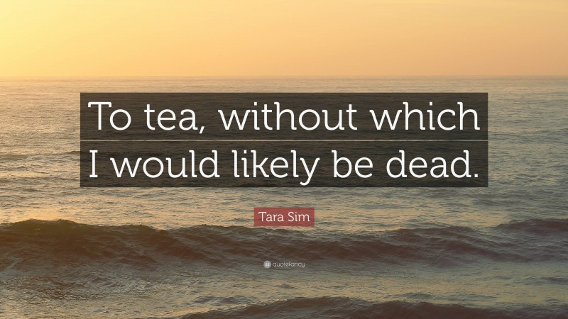 Tara Sim Quote: “To tea, without which I would likely be dead.”