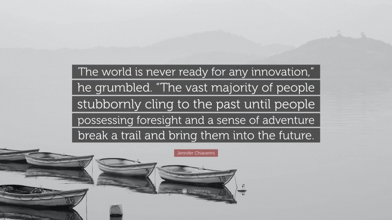 Jennifer Chiaverini Quote: “The world is never ready for any innovation,” he grumbled. “The vast majority of people stubbornly cling to the past until people possessing foresight and a sense of adventure break a trail and bring them into the future.”