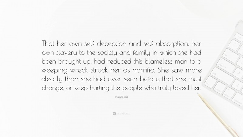 Shamim Sarif Quote: “That her own self-deception and self-absorption, her own slavery to the society and family in which she had been brought up, had reduced this blameless man to a weeping wreck struck her as horrific. She saw more clearly than she had ever seen before that she must change, or keep hurting the people who truly loved her.”