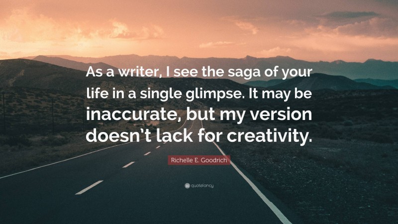Richelle E. Goodrich Quote: “As a writer, I see the saga of your life in a single glimpse. It may be inaccurate, but my version doesn’t lack for creativity.”