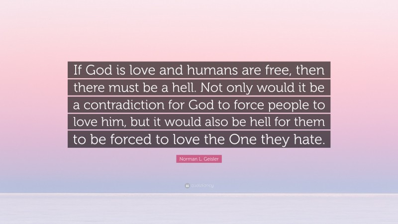 Norman L. Geisler Quote: “If God is love and humans are free, then there must be a hell. Not only would it be a contradiction for God to force people to love him, but it would also be hell for them to be forced to love the One they hate.”