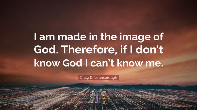Craig D. Lounsbrough Quote: “I am made in the image of God. Therefore, if I don’t know God I can’t know me.”