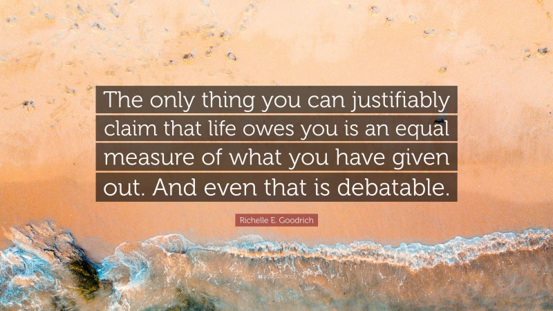 Richelle E. Goodrich Quote: “The only thing you can justifiably claim that life owes you is an equal measure of what you have given out. And even that is debatable.”