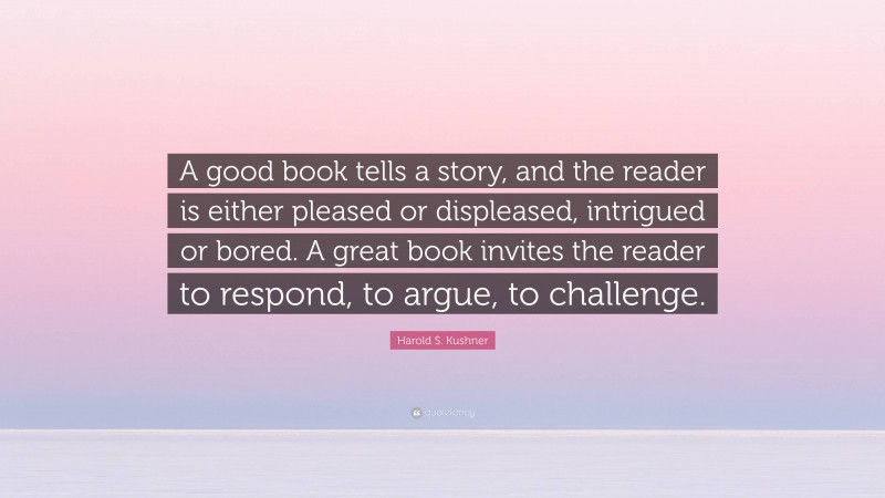 Harold S. Kushner Quote: “A good book tells a story, and the reader is either pleased or displeased, intrigued or bored. A great book invites the reader to respond, to argue, to challenge.”