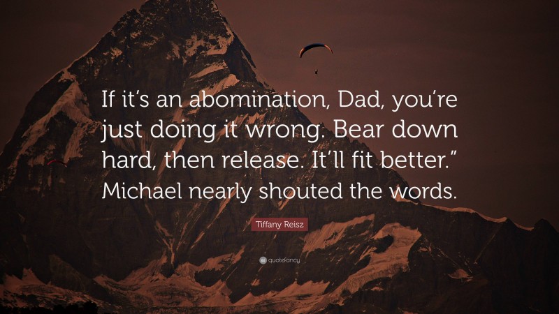 Tiffany Reisz Quote: “If it’s an abomination, Dad, you’re just doing it wrong. Bear down hard, then release. It’ll fit better.” Michael nearly shouted the words.”