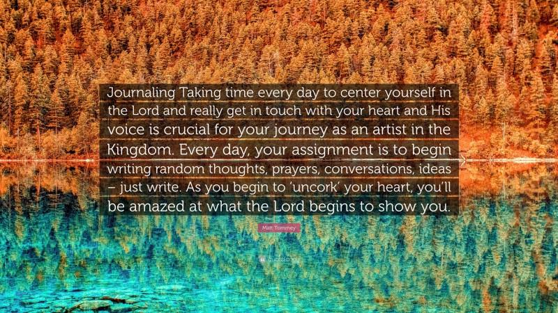 Matt Tommey Quote: “Journaling Taking time every day to center yourself in the Lord and really get in touch with your heart and His voice is crucial for your journey as an artist in the Kingdom. Every day, your assignment is to begin writing random thoughts, prayers, conversations, ideas – just write. As you begin to ‘uncork’ your heart, you’ll be amazed at what the Lord begins to show you.”