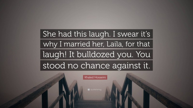 Khaled Hosseini Quote: “She had this laugh. I swear it’s why I married her, Laila, for that laugh! It bulldozed you. You stood no chance against it.”