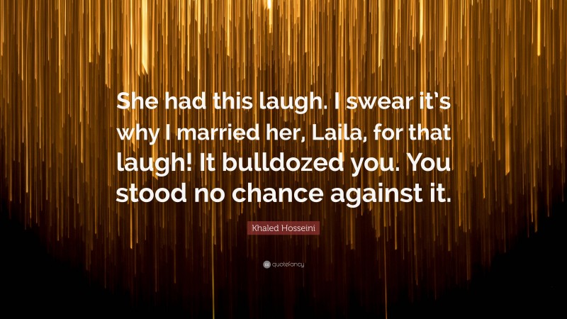 Khaled Hosseini Quote: “She had this laugh. I swear it’s why I married her, Laila, for that laugh! It bulldozed you. You stood no chance against it.”