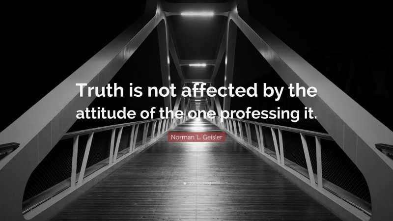 Norman L. Geisler Quote: “Truth is not affected by the attitude of the one professing it.”