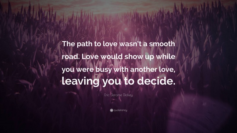 Eric Jerome Dickey Quote: “The path to love wasn’t a smooth road. Love would show up while you were busy with another love, leaving you to decide.”