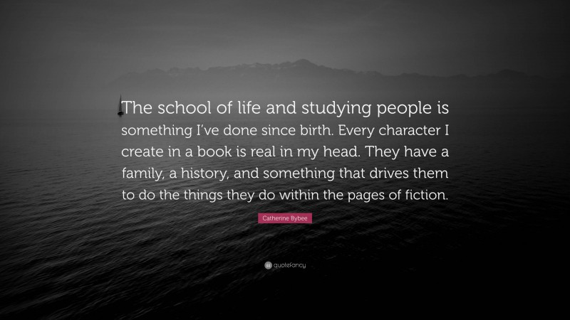 Catherine Bybee Quote: “The school of life and studying people is something I’ve done since birth. Every character I create in a book is real in my head. They have a family, a history, and something that drives them to do the things they do within the pages of fiction.”