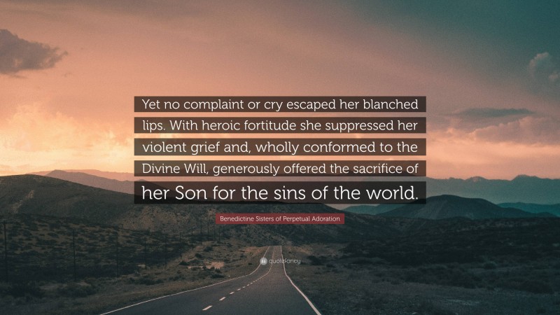 Benedictine Sisters of Perpetual Adoration Quote: “Yet no complaint or cry escaped her blanched lips. With heroic fortitude she suppressed her violent grief and, wholly conformed to the Divine Will, generously offered the sacrifice of her Son for the sins of the world.”