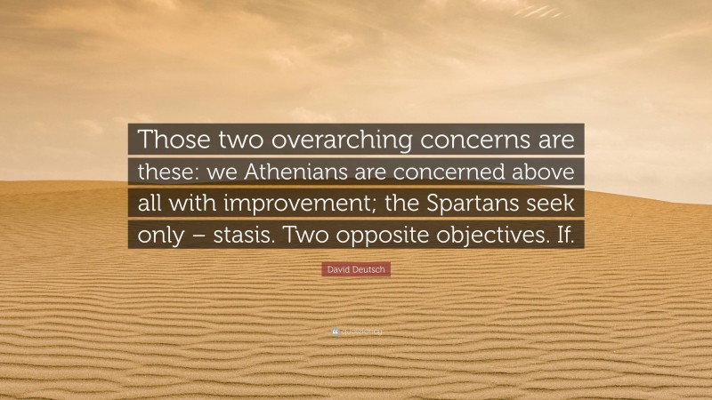 David Deutsch Quote: “Those two overarching concerns are these: we Athenians are concerned above all with improvement; the Spartans seek only – stasis. Two opposite objectives. If.”