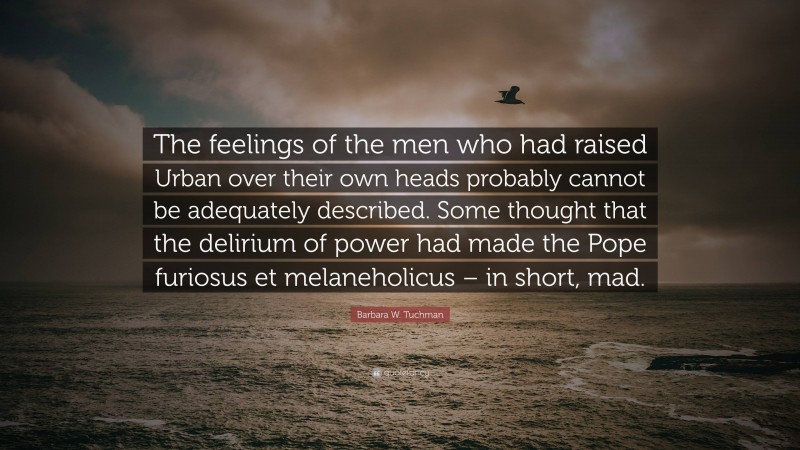 Barbara W. Tuchman Quote: “The feelings of the men who had raised Urban over their own heads probably cannot be adequately described. Some thought that the delirium of power had made the Pope furiosus et melaneholicus – in short, mad.”