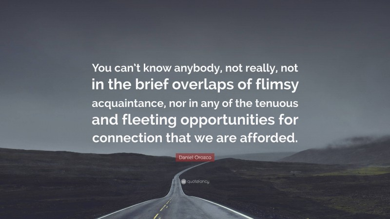 Daniel Orozco Quote: “You can’t know anybody, not really, not in the brief overlaps of flimsy acquaintance, nor in any of the tenuous and fleeting opportunities for connection that we are afforded.”