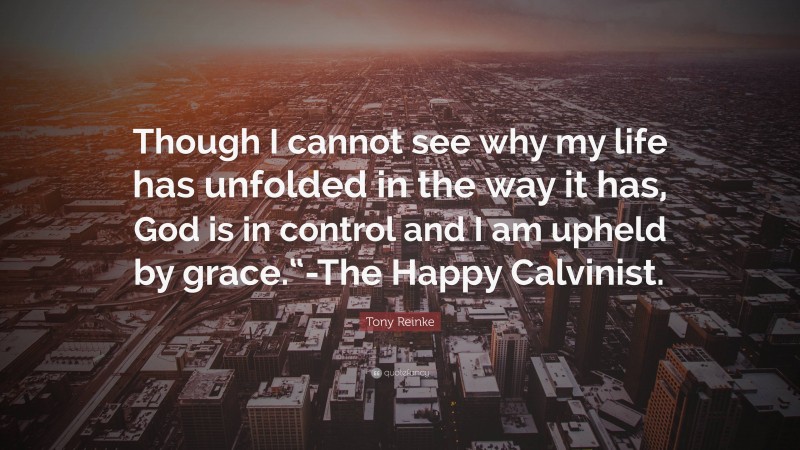 Tony Reinke Quote: “Though I cannot see why my life has unfolded in the way it has, God is in control and I am upheld by grace.“-The Happy Calvinist.”