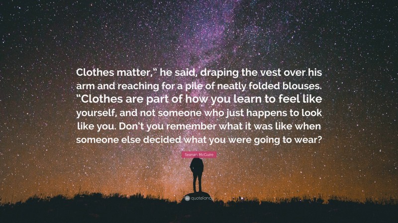 Seanan McGuire Quote: “Clothes matter,” he said, draping the vest over his arm and reaching for a pile of neatly folded blouses. “Clothes are part of how you learn to feel like yourself, and not someone who just happens to look like you. Don’t you remember what it was like when someone else decided what you were going to wear?”