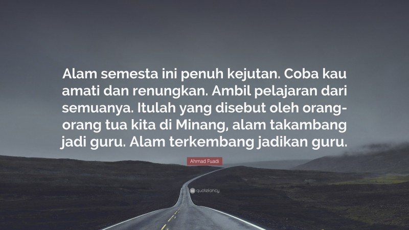 Ahmad Fuadi Quote: “Alam semesta ini penuh kejutan. Coba kau amati dan renungkan. Ambil pelajaran dari semuanya. Itulah yang disebut oleh orang-orang tua kita di Minang, alam takambang jadi guru. Alam terkembang jadikan guru.”