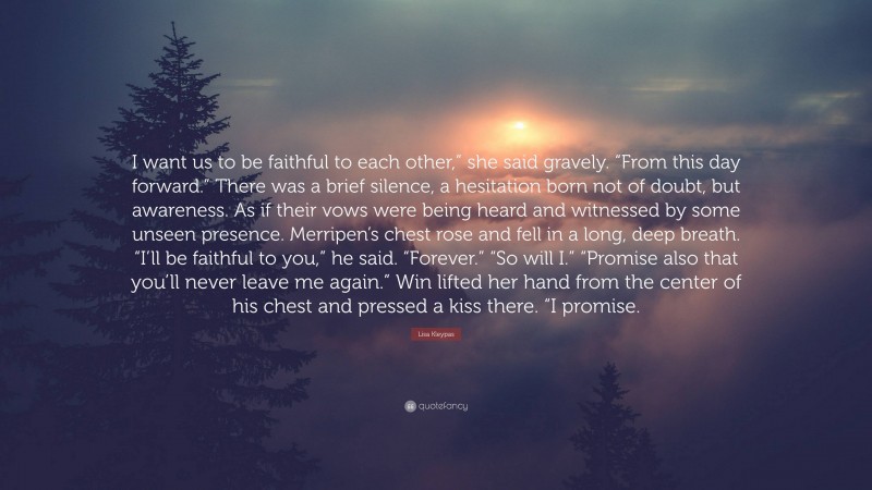 Lisa Kleypas Quote: “I want us to be faithful to each other,” she said gravely. “From this day forward.” There was a brief silence, a hesitation born not of doubt, but awareness. As if their vows were being heard and witnessed by some unseen presence. Merripen’s chest rose and fell in a long, deep breath. “I’ll be faithful to you,” he said. “Forever.” “So will I.” “Promise also that you’ll never leave me again.” Win lifted her hand from the center of his chest and pressed a kiss there. “I promise.”