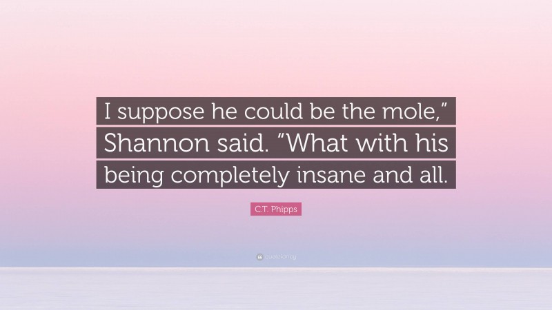 C.T. Phipps Quote: “I suppose he could be the mole,” Shannon said. “What with his being completely insane and all.”