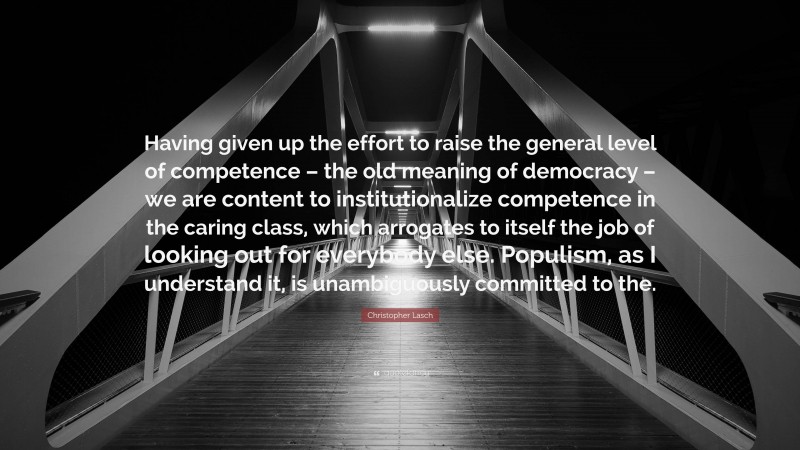 Christopher Lasch Quote: “Having given up the effort to raise the general level of competence – the old meaning of democracy – we are content to institutionalize competence in the caring class, which arrogates to itself the job of looking out for everybody else. Populism, as I understand it, is unambiguously committed to the.”