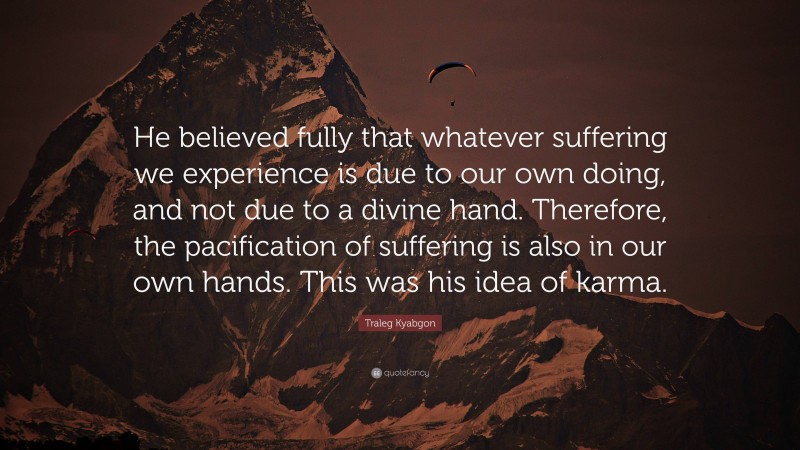 Traleg Kyabgon Quote: “He believed fully that whatever suffering we experience is due to our own doing, and not due to a divine hand. Therefore, the pacification of suffering is also in our own hands. This was his idea of karma.”