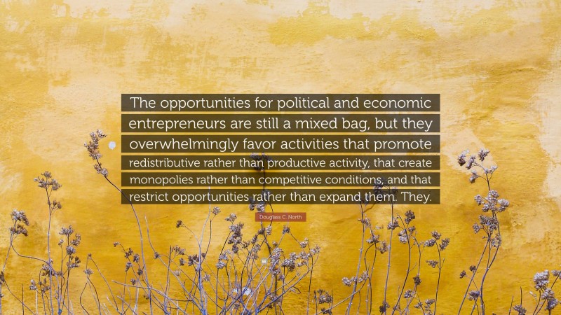 Douglass C. North Quote: “The opportunities for political and economic entrepreneurs are still a mixed bag, but they overwhelmingly favor activities that promote redistributive rather than productive activity, that create monopolies rather than competitive conditions, and that restrict opportunities rather than expand them. They.”