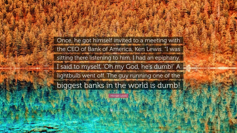 Michael Lewis Quote: “Once, he got himself invited to a meeting with the CEO of Bank of America, Ken Lewis. “I was sitting there listening to him. I had an epiphany. I said to myself, ‘Oh my God, he’s dumb!’ A lightbulb went off. The guy running one of the biggest banks in the world is dumb!”