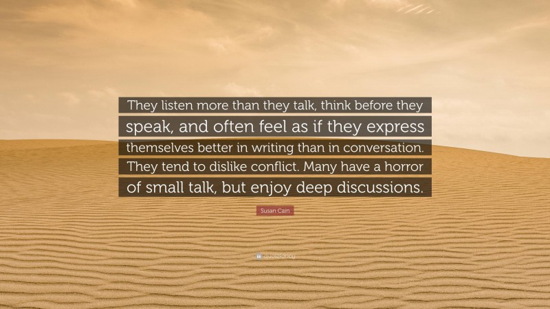 Susan Cain Quote: “They listen more than they talk, think before they speak, and often feel as if they express themselves better in writing than in conversation. They tend to dislike conflict. Many have a horror of small talk, but enjoy deep discussions.”
