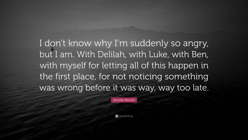 Jennifer Banash Quote: “I don’t know why I’m suddenly so angry, but I am. With Delilah, with Luke, with Ben, with myself for letting all of this happen in the first place, for not noticing something was wrong before it was way, way too late.”