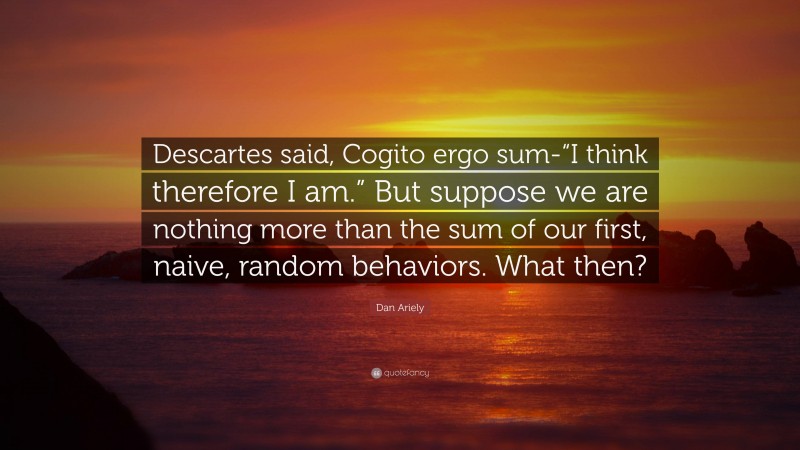 Dan Ariely Quote: “Descartes said, Cogito ergo sum-“I think therefore I am.” But suppose we are nothing more than the sum of our first, naive, random behaviors. What then?”