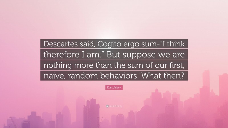 Dan Ariely Quote: “Descartes said, Cogito ergo sum-“I think therefore I am.” But suppose we are nothing more than the sum of our first, naive, random behaviors. What then?”