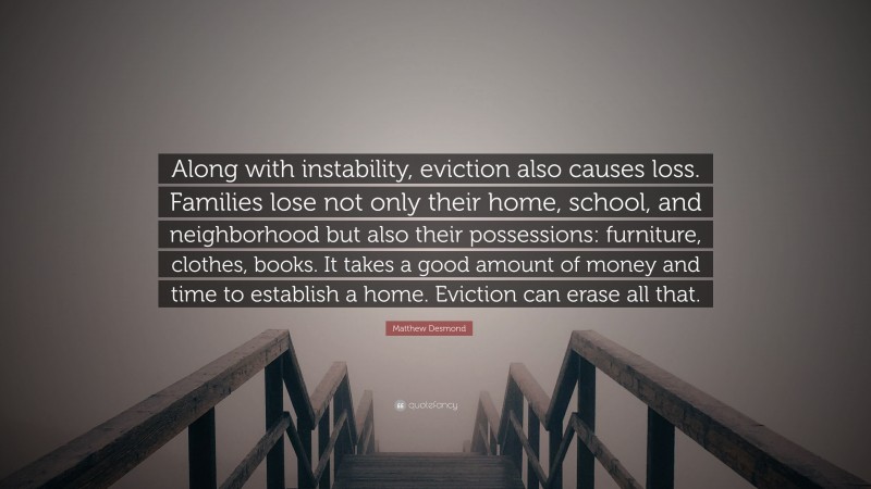 Matthew Desmond Quote: “Along with instability, eviction also causes loss. Families lose not only their home, school, and neighborhood but also their possessions: furniture, clothes, books. It takes a good amount of money and time to establish a home. Eviction can erase all that.”