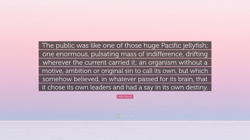 Mick Herron Quote: “The public was like one of those huge Pacific jellyfish; one enormous, pulsating mass of indifference, drifting wherever the current carried it; an organism without a motive, ambition or original sin to call its own, but which somehow believed, in whatever passed for its brain, that it chose its own leaders and had a say in its own destiny.”