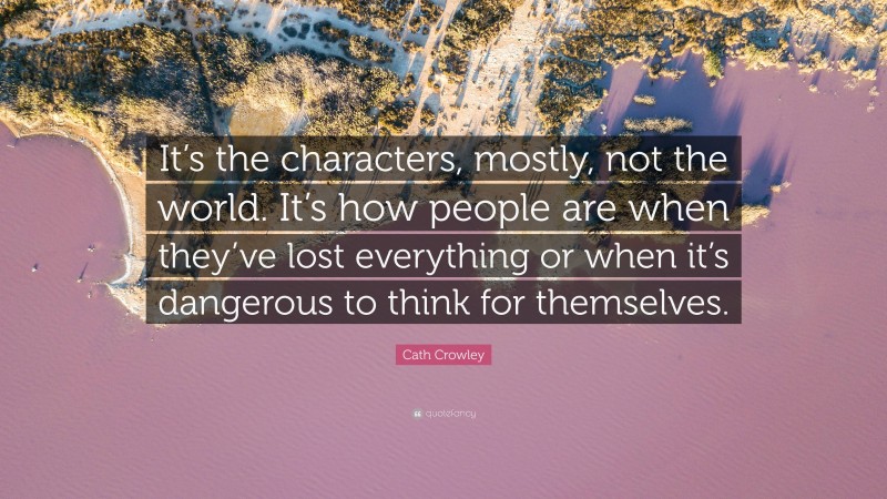 Cath Crowley Quote: “It’s the characters, mostly, not the world. It’s how people are when they’ve lost everything or when it’s dangerous to think for themselves.”