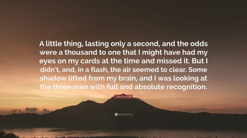 John Buchan Quote: “A little thing, lasting only a second, and the odds were a thousand to one that I might have had my eyes on my cards at the time and missed it. But I didn’t, and, in a flash, the air seemed to clear. Some shadow lifted from my brain, and I was looking at the three men with full and absolute recognition.”