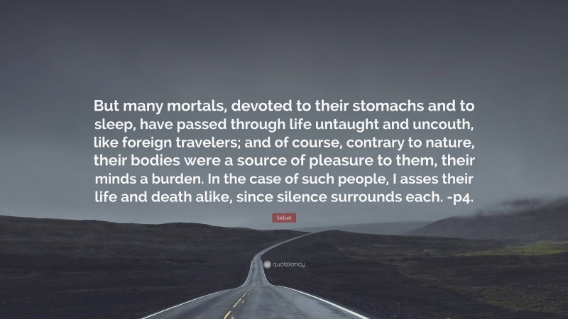Sallust Quote: “But many mortals, devoted to their stomachs and to sleep, have passed through life untaught and uncouth, like foreign travelers; and of course, contrary to nature, their bodies were a source of pleasure to them, their minds a burden. In the case of such people, I asses their life and death alike, since silence surrounds each. -p4.”